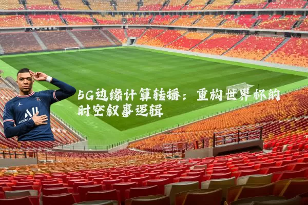 5G边缘计算转播:重构世界杯的时空叙事逻辑