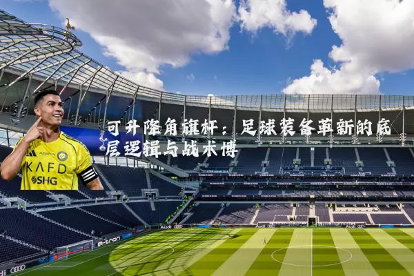可升降角旗杆:足球装备革新的底层逻辑与战术博弈